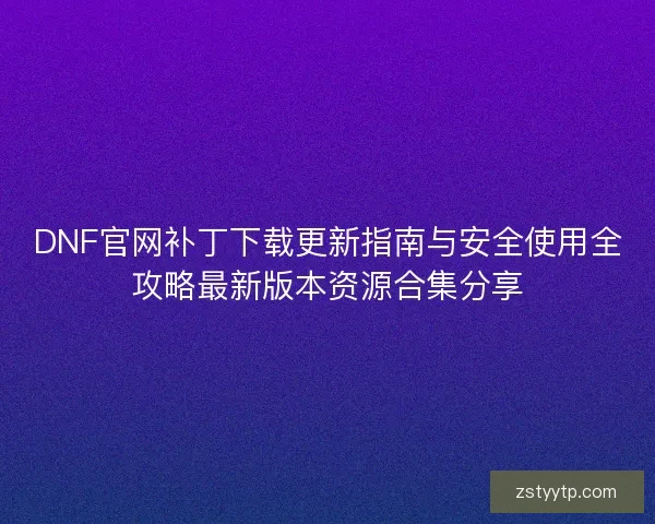 DNF官网补丁下载更新指南与安全使用全攻略最新版本资源合集分享