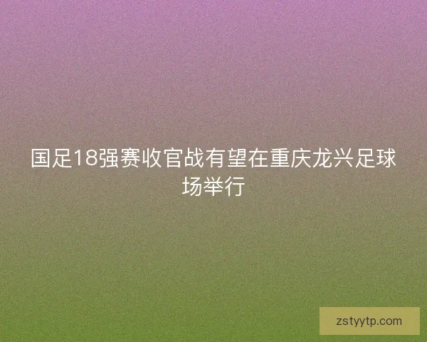 国足18强赛收官战有望在重庆龙兴足球场举行