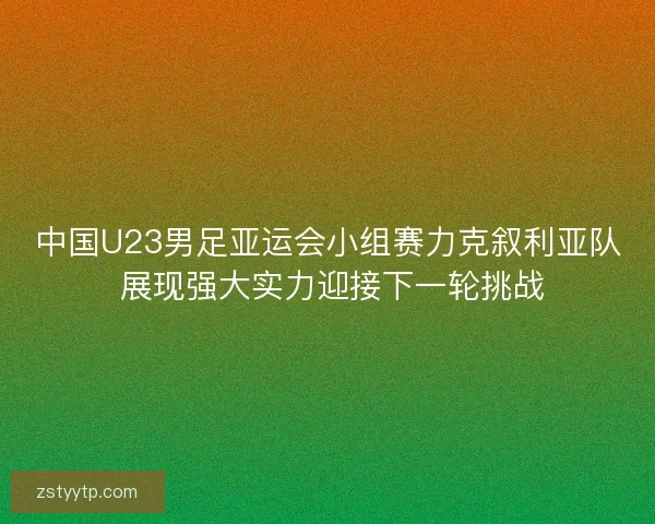 中国U23男足亚运会小组赛力克叙利亚队 展现强大实力迎接下一轮挑战