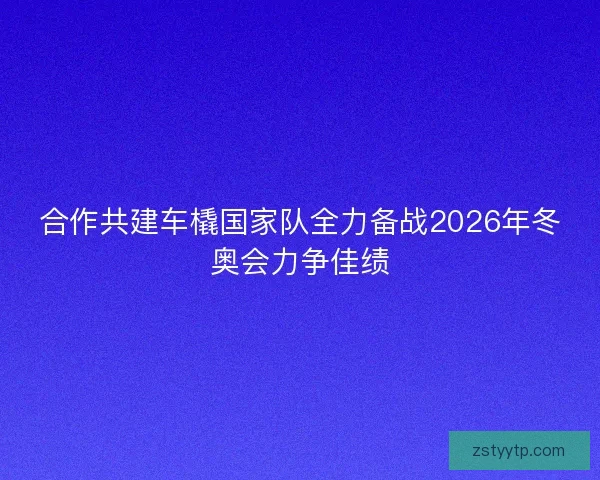 合作共建车橇国家队全力备战2026年冬奥会力争佳绩