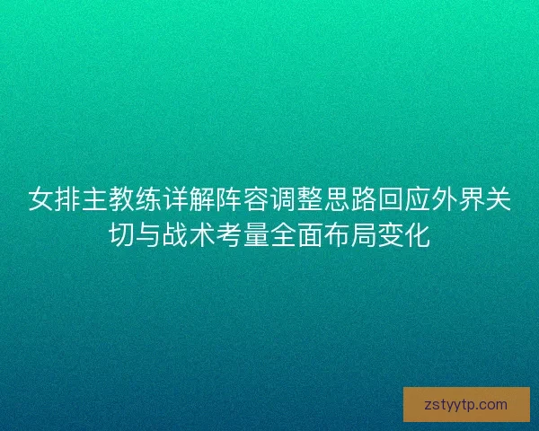 女排主教练详解阵容调整思路回应外界关切与战术考量全面布局变化