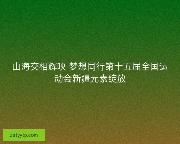 山海交相辉映 梦想同行第十五届全国运动会新疆元素绽放