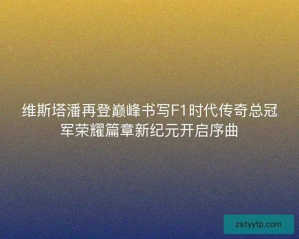 维斯塔潘再登巅峰书写F1时代传奇总冠军荣耀篇章新纪元开启序曲