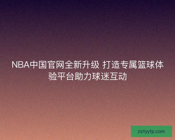 NBA中国官网全新升级 打造专属篮球体验平台助力球迷互动