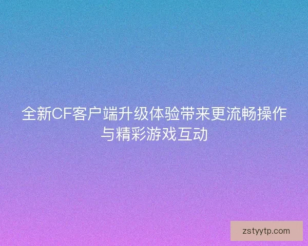全新CF客户端升级体验带来更流畅操作与精彩游戏互动