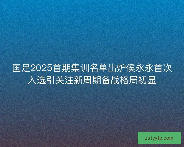 国足2025首期集训名单出炉侯永永首次入选引关注新周期备战格局初显