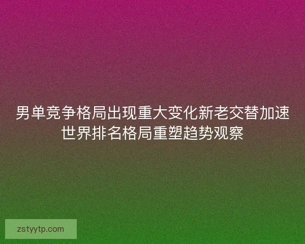 男单竞争格局出现重大变化新老交替加速世界排名格局重塑趋势观察
