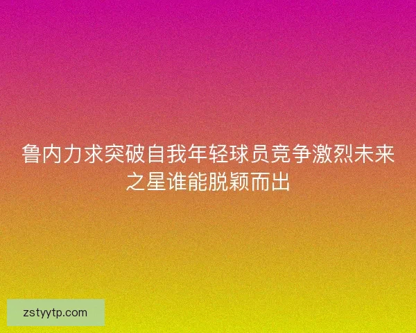 鲁内力求突破自我年轻球员竞争激烈未来之星谁能脱颖而出