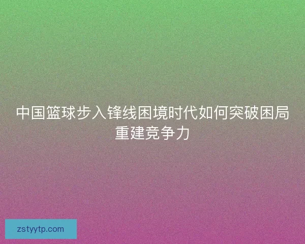 中国篮球步入锋线困境时代如何突破困局重建竞争力